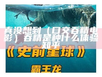 真没想到（口交吞精电影）吞精是种什么体验 知乎