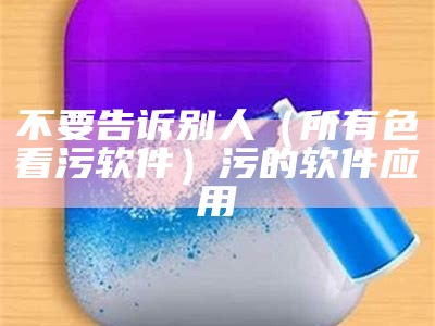 不要告诉别人（所有色看污软件）污的软件应用（污软件看了么）