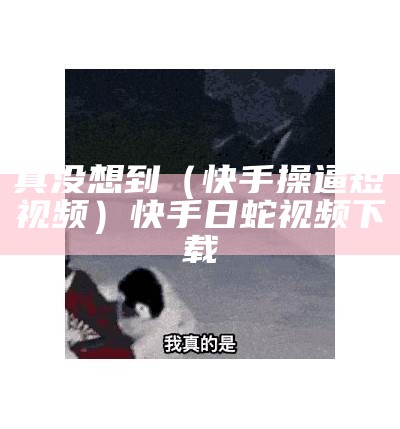 真没想到（快手操逼短视频）快手日蛇视频下载（快手日蛇视频在哪能看）