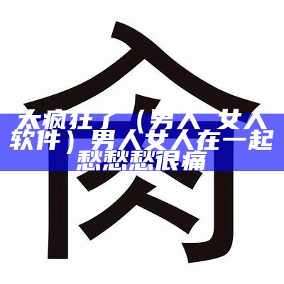 太疯狂了（男人肏女人软件）男人女人在一起愁愁愁很痛