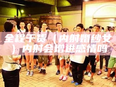 全程干货（内射婚纱女）内射会增进感情吗（内射会传染疾病吗）