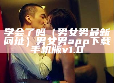 学会了吗（男女男最新网址）男女男app下载手机版v1.0（男女男网站首页欢迎您）