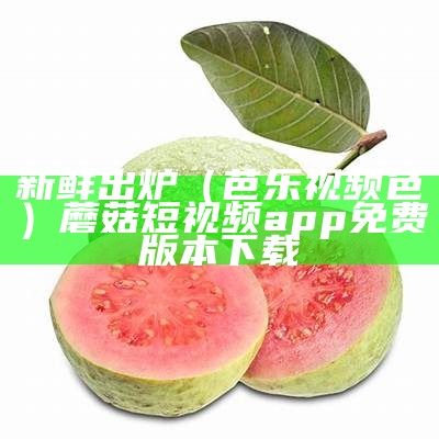 新鲜出炉（芭乐视频色）蘑菇短视频app免费版本下载