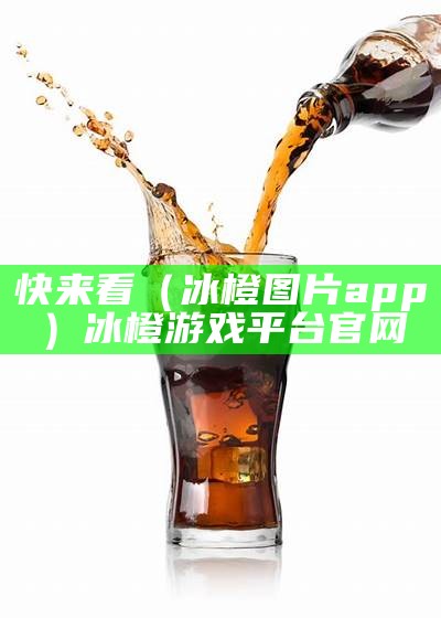 快来看（冰橙图片app）冰橙游戏平台官网（冰橙网络科技有限公司）