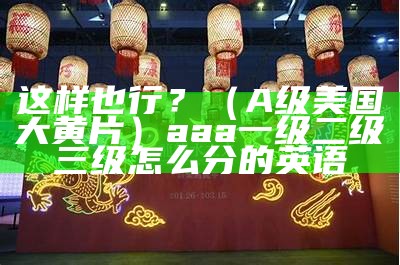 这样也行？（A级美国大黄片）aaa一级二级三级怎么分的英语