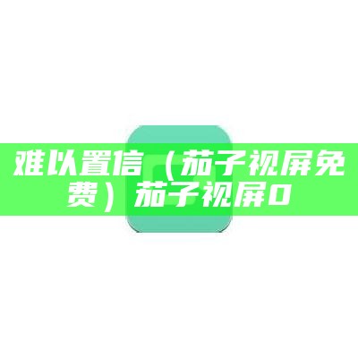 难以置信（茄子视屏免费）茄子视屏0