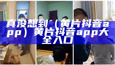 真没想到（黄片抖音app）黄片抖音app大全入口