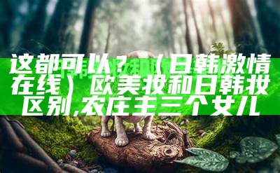 这都可以？（日韩激情在线）欧美妆和日韩妆区别,农庄主三个女儿