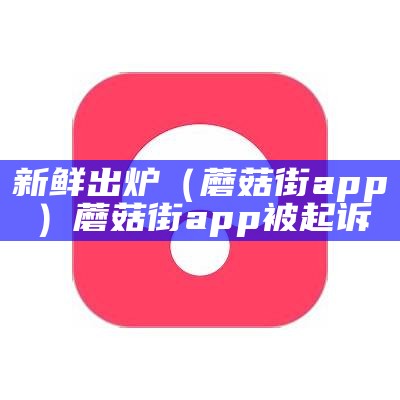 新鲜出炉（蘑菇街app）蘑菇街app被起诉（蘑菇街起诉是真的吗）