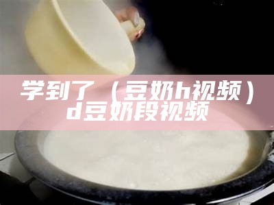 学到了（豆奶h视频）d豆奶段视频（豆奶视频奶出你的世界观）