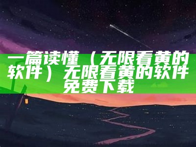 一篇读懂（无限看黄的软件）无限看黄的软件免费下载