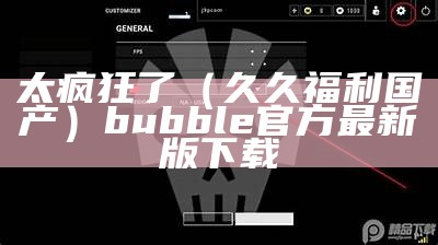 太疯狂了（久久福利国产）bubble官方最新版下载