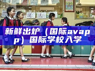 新鲜出炉（国际avapp）国际学校入学（国际学校 ap）