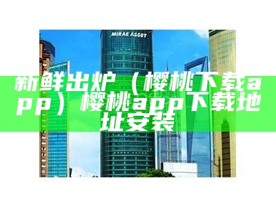 新鲜出炉（樱桃下载app）樱桃app下载地址安装（樱桃下载安卓app）