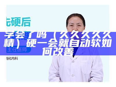 学会了吗（久久久久久精）硬一会就自动软如何改善