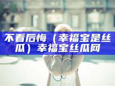 不看后悔（幸福宝是丝瓜）幸福宝丝瓜网（幸福宝丝瓜官方网站）