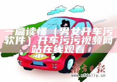 一篇读懂（男女开车污软件）开车 污污视频网站在线观看