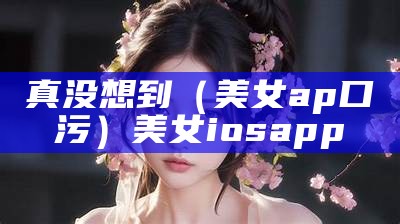 真没想到（美女ap口污）美女ios app