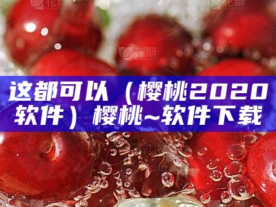 这都可以（樱桃2020软件）樱桃~软件下载（一个叫樱桃的app）