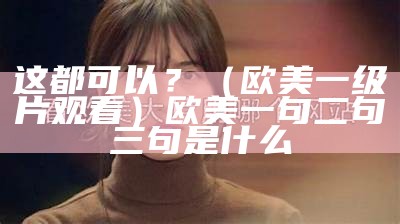 这都可以？（欧美一级片观看）欧美一句二句三句是什么（欧美一首）