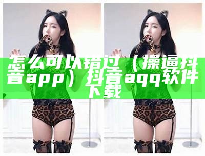 怎么可以错过（操逼抖音app）抖音aqq软件下载