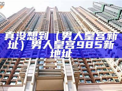 真没想到（男人皇宫新址）男人皇宫985新地址（男人皇宫8566）