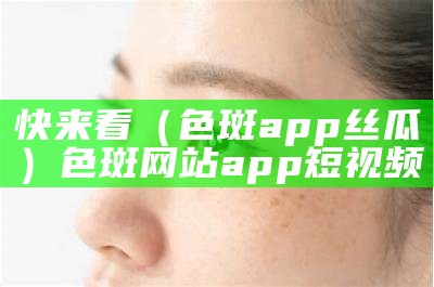 快来看（色斑app丝瓜）色斑网站app短视频