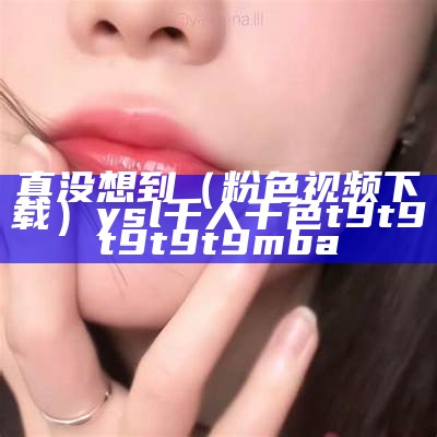 真没想到（粉色视频下载）ysl千人千色t9t9t9t9t9mba