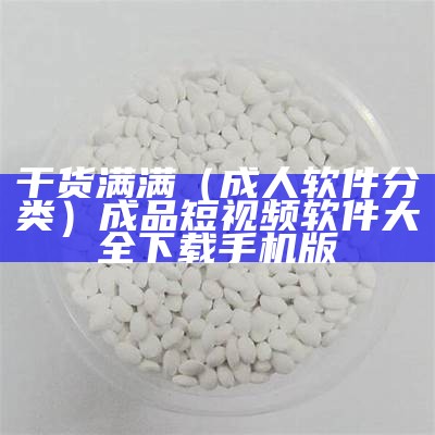 干货满满（成人软件分类）成品短视频软件大全下载手机版