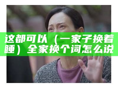 这都可以（一家子换着睡）全家换个词怎么说（全家人换一个）