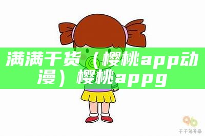 满满干货（樱桃app动漫）樱桃appg（樱桃樱花app官网下载免费下载）