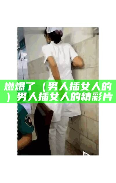 燃爆了（男人插女人的）男人插女人的 精彩片