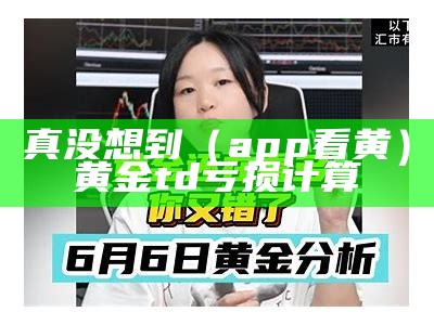 真没想到（app看黄）黄金td亏损计算（什么软件看黄金td）