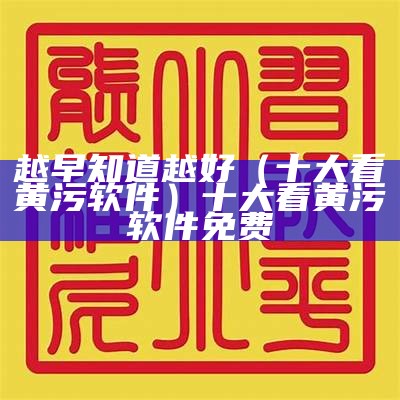 越早知道越好（十大看黄污软件）十大看黄污软件免费（十大款黄的软件）