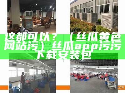 这都可以？（丝瓜黄色网站污）丝瓜app污污下载安装包