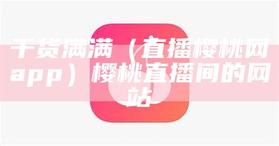 干货满满（直播樱桃网app）樱桃直播间的网站