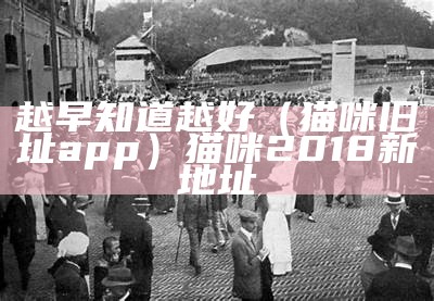 越早知道越好（猫咪旧址app）猫咪2018新地址