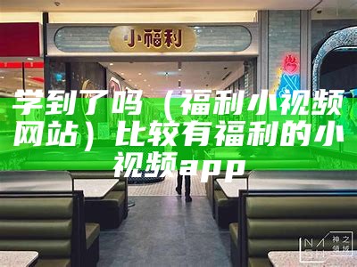 学到了吗（福利小视频网站）比较有福利的小视频app