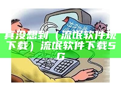 真没想到（流氓软件现下载）流氓软件下载5G（流氓软件免费下载app无病毒）