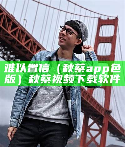 难以置信（秋蔡app色版）秋蔡视频下载软件（秋蔡影软件）