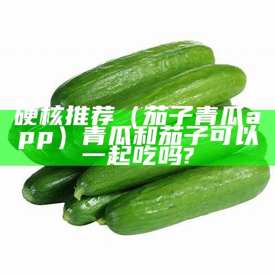 硬核推荐（茄子青瓜app）青瓜和茄子可以一起吃吗?（青瓜茄子西红柿可以一起炒吗）