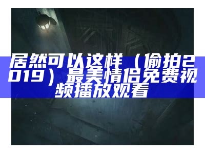 居然可以这样（偷拍2019）最美情侣免费视频播放观看