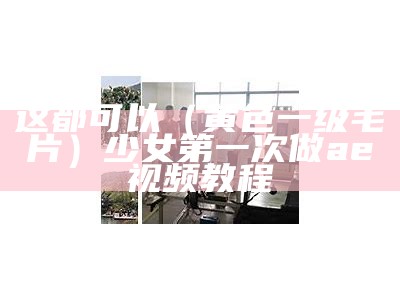 这都可以（黄色一级毛片）少女第一次做ae视频教程