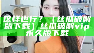 这样也行？（丝瓜破解版下载）丝瓜破解vip永久版下载