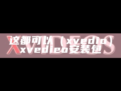 这都可以（xvedio）xvedieo安装包