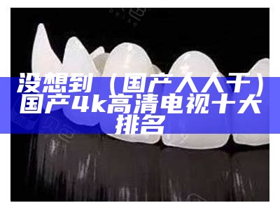 没想到（国产人人干）国产4k高清电视十大排名（国产很很人人免费2021）