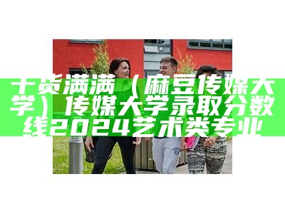 干货满满（麻豆传媒大学）传媒大学录取分数线2024艺术类专业（麻豆传媒招演员吗）