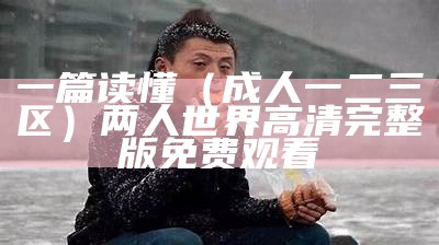 一篇读懂（成人一二三区）两人世界高清完整版免费观看