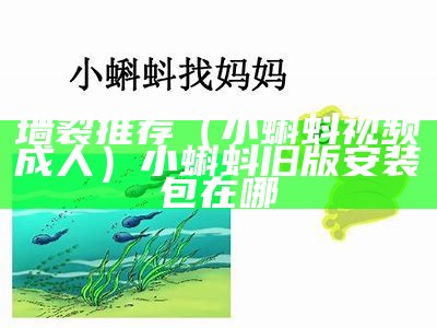 墙裂推荐（小蝌蚪视频成人）小蝌蚪旧版安装包在哪（小蝌蚪.apk 视频）