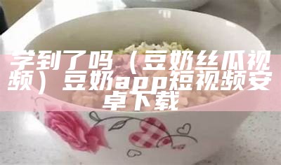 学到了吗（豆奶丝瓜视频）豆奶app短视频安卓下载（2020豆奶视频安装）